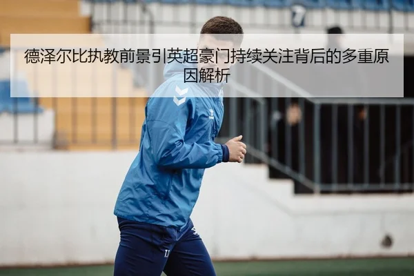 德泽尔比执教前景引英超豪门持续关注背后的多重原因解析