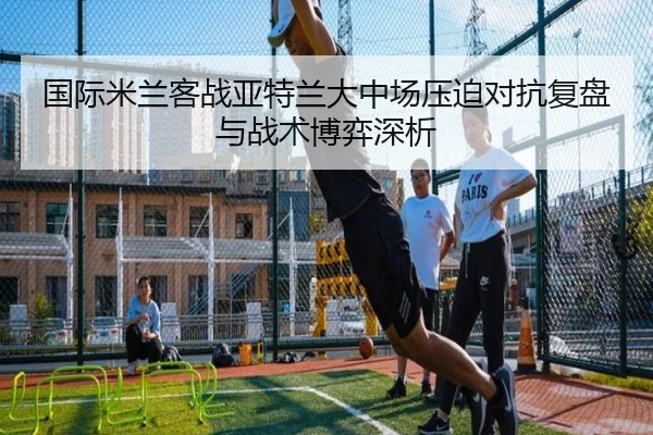 国际米兰客战亚特兰大中场压迫对抗复盘与战术博弈深析
